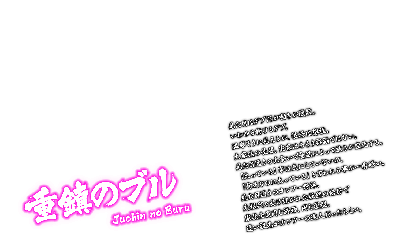 [重鎮のブル Juchin no Buru] 見た目はデブだが動きが機敏。いわゆる動けるデブ。温厚そうに見えるが、性格は獰猛。大家族の長男。実家はあまり裕福ではない。見た目通りの大食いで食欲によって強さが変化する。「太っている」事は気にしていないが、「貧乏なのに太っている」と言われる事が一番嫌い。見た目通りのカンフー野郎。先祖代々受け継がれた伝統の格好で家族全員同じ格好、同じ髪型。遠い祖先がカンフーの達人だったらしい。