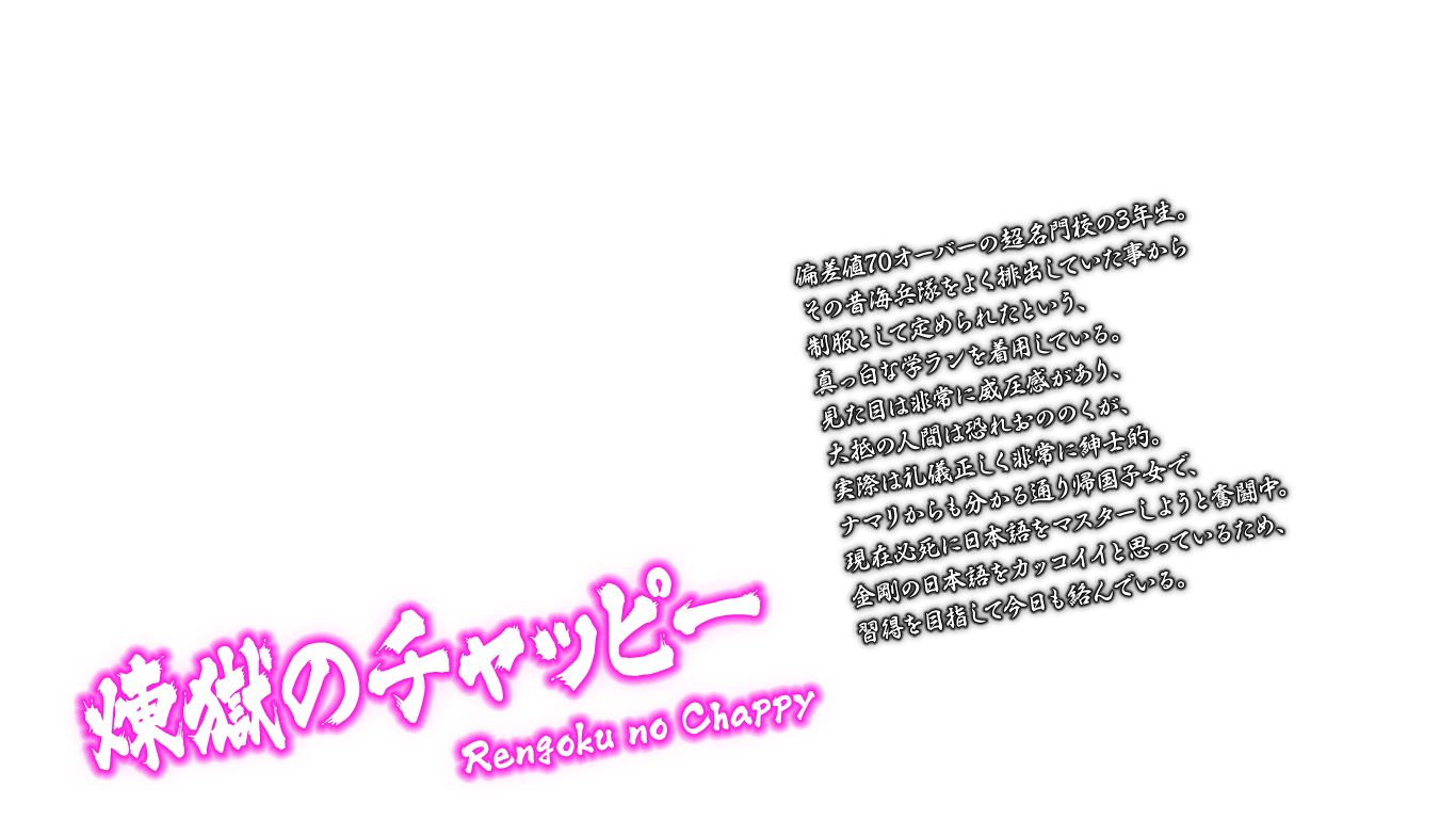 [煉獄のチャッピー Rengoku no Chappy] 偏差値70オーバーの超名門校の3年生。その昔海兵隊をよく排出していた事から制服として定められたという、真っ白な学ランを着用している。見た目は非常に威圧感があり、大抵の人間は恐れおののくが、実際は礼儀正しく非常に紳士的。ナマリからも分かる通り帰国子女で、現在必死に日本語をマスターしようと奮闘中。金剛の日本語をカッコイイと思っているため、習得を目指して今日も絡んでいる。