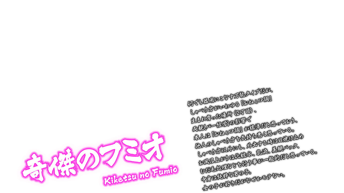 [奇傑のフミオ Kiketsu no Fumio] 何でも器用にこなす万能タイプだが、しゃべり方がいわゆる「おねぇ口調」生まれ育った場所（2丁目）、両親(バー経営)の影響で本人は「おねぇ口調」が標準だと思っており、他人のしゃべり方を気持ち悪く思っている。しゃべり方以外にも、外出する時は日焼け止めお風呂上がりは化粧水、乳液、美顔パック、むだ毛処理などを行う事が一般的だと思っている。中身は純粋な男の子。女の子が好きだがなぜかモテない。