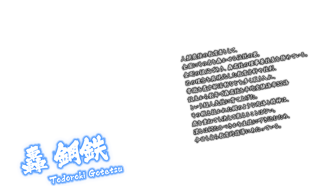 [轟 鋼鉄 Todoroki Gotetsu] 人類最強の教育者として、全国にその名を轟かせる伝説の男。金剛の祖父であり、轟高校の理事兼校長を務めている。己の理念を具現化した教育方針や校則、常識を覆す部活動などを多く取り入れ、設立から数年で轟高校を平均受験倍率32倍という超人気校に育て上げた。その鍛え抜かれた鋼のような肉体と精神は、歳を重ねても決して衰えることはない。漢とは何たるべきかを生徒に叩き込むため、今日も自ら教育的指導にあたっている。