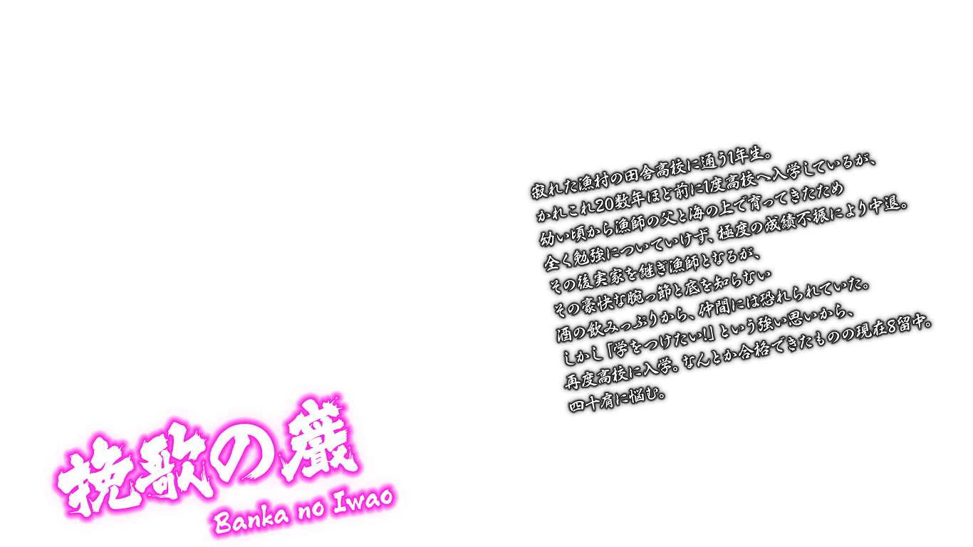 [挽歌の巌 Banka no Iwao] 寂れた漁村の田舎高校に通う1年生。かれこれ20数年ほど前に1度高校へ入学しているが、幼い頃から漁師の父と海の上で育ってきたため全く勉強についていけず、極度の成績不振により中退。その後実家を継ぎ漁師となるが、その豪快な腕っ節と底を知らない酒の飲みっぷりから、仲間には恐れられていた。しかし「学をつけたい!」という強い思いから、再度高校に入学。なんとか合格できたものの現在8留中。四十肩に悩む。