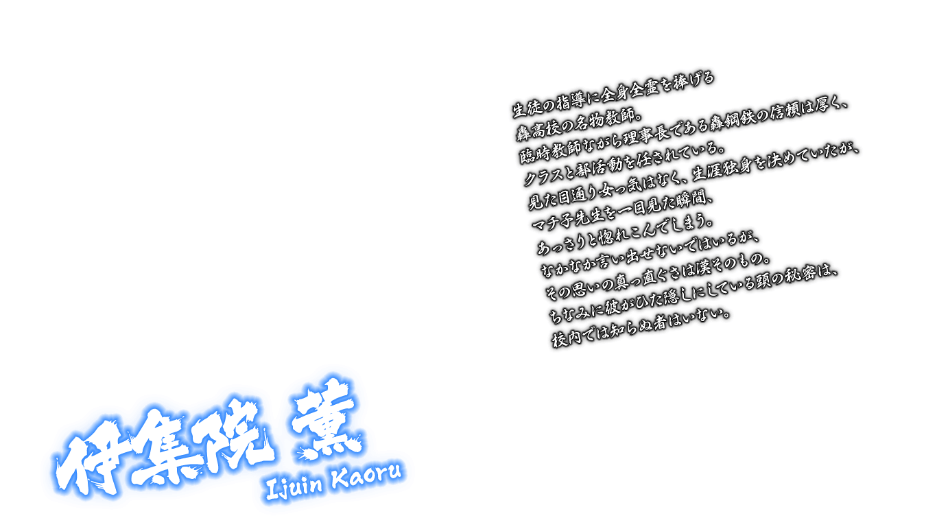 [伊集院 薫 Ijuin Kaoru] 生徒の指導に全身全霊を捧げる轟高校の名物教師。臨時教師ながら理事長である轟鋼鉄の信頼は厚く、クラスと部活動を任されている。見た目通り女っ気はなく、生涯独身を決めていたが、マチ子先生を一目見た瞬間、あっさりと惚れこんでしまう。なかなか言い出せないではいるが、その思いの真っ直ぐさは漢そのもの。ちなみに彼がひた隠しにしている頭の秘密は、校内では知らぬ者はいない。