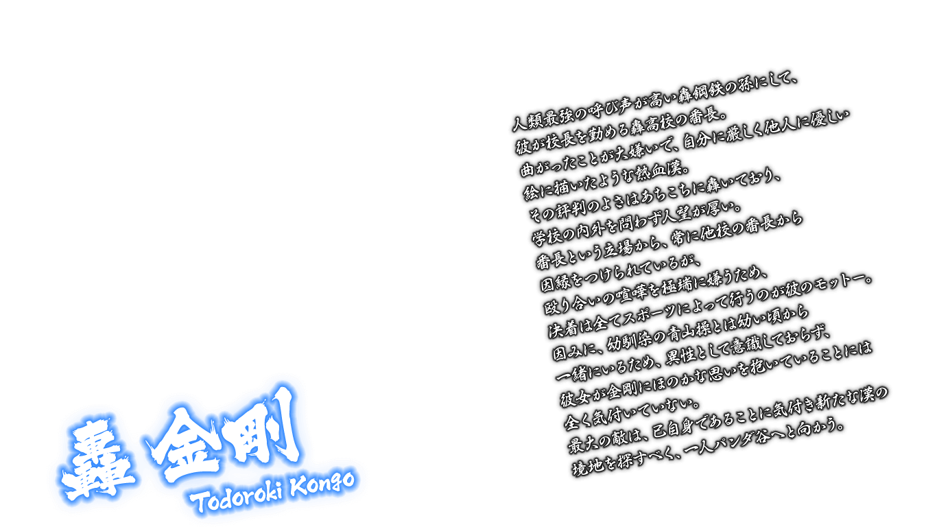 [轟 金剛 Todoroki Kongo] 人類最強の呼び声が高い轟鋼鉄の孫にして、彼が校長を勤める轟高校の番長。曲がったことが大嫌いで、自分に厳しく他人に優しい絵に描いたような熱血漢。その評判のよさはあちこちに轟いており、学校の内外を問わず人望が厚い。番長という立場から、常に他校の番長から因縁をつけられているが、殴り合いの喧嘩を極端に嫌うため、決着は全てスポーツによって行うのが彼のモットー。因みに、幼馴染の青山操とは幼い頃から一緒にいるため、異性として意識しておらず、彼女が金剛にほのかな思いを抱いていることには全く気付いていない。最大の敵は、己自身であることに気付き新たな漢の境地を探すべく、一人パンダ谷へと向かう。