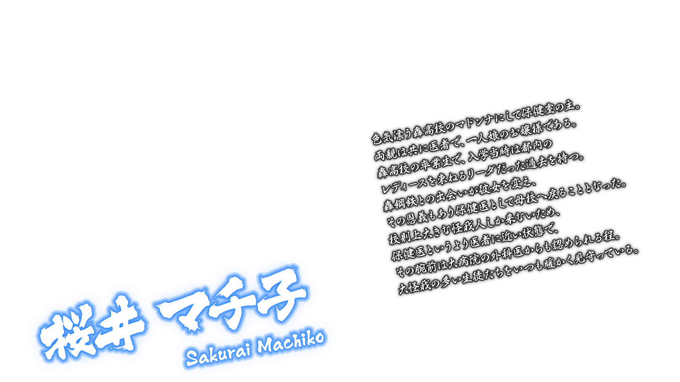 [桜井 マチ子 Sakurai Machiko] 色気漂う轟高校のマドンナにして保健室の主。両親は共に医者で、一人娘のお嬢様である。轟高校の卒業生で、入学当時は都内のレディースを束ねるリーダだった過去を持つ。轟鋼鉄との出会いが彼女を変え、その恩義もあり保健医として母校へ戻ることとなった。校則上大きな怪我人しか来ないため、保健医というより医者に近い状態で、その腕前は大病院の外科医からも認められる程。大怪我の多い生徒たちをいつも暖かく見守っている。