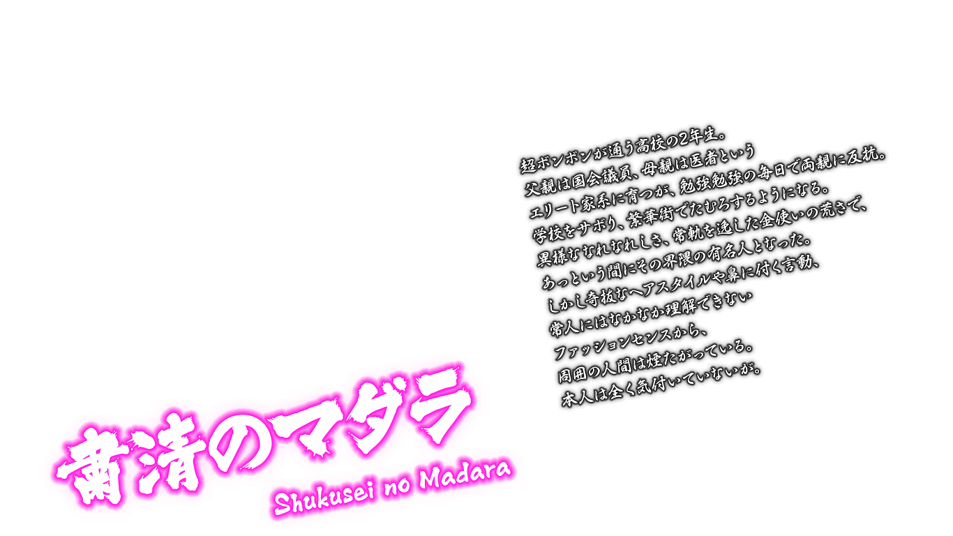 [粛清のマダラ Shukusei no Madara] 超ボンボンが通う高校の2年生。父親は国会議員、母親は医者というエリート家系に育つが、勉強勉強の毎日で両親に反抗。学校をサボり、繁華街でたむろするようになる。異様ななれなれしさ、常軌を逸した金使いの荒さで、あっという間にその界隈の有名人となった。しかし奇抜なヘアスタイルや鼻に付く言動、常人にはなかなか理解できないファッションセンスから、周囲の人間は煙たがっている。本人は全く気付いていないが。