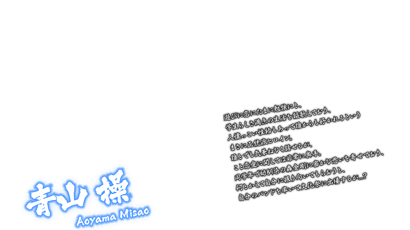 [青山 操 Aoyama Misao] 遊びに恋にたまに勉強にと、学生らしさ満点の生活を謳歌しており、人懐っこい性格もあって誰からも好かれるというまさに正統派ヒロイン。誰とでも気兼ねなく話せるが、こと恋愛に関しては非常に奥手。同学年で幼馴染の轟金剛に密かな思いを寄せており、何とかして自分に振り向いてもらおうと、自分のバンドを率いて文化祭に出場するが...？