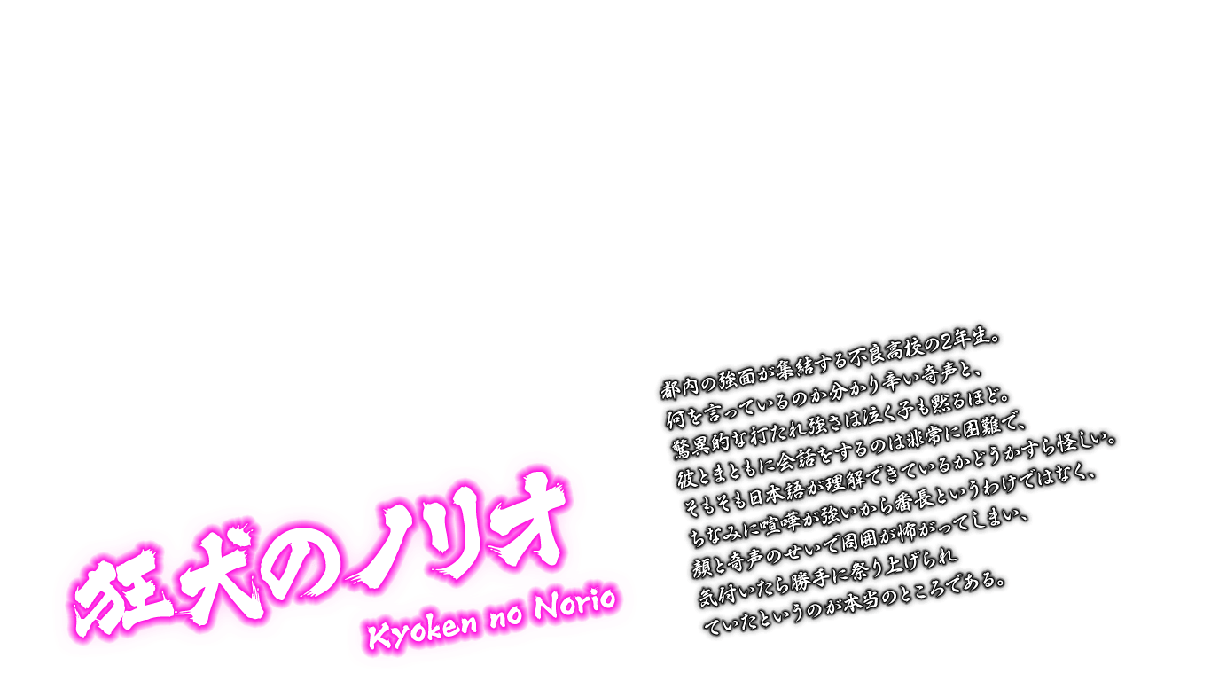 [狂犬のノリオ Kyoken no Norio] 都内の強面が集結する不良高校の2年生。何を言っているのか分かり辛い奇声と、驚異的な打たれ強さは泣く子も黙るほど。彼とまともに会話をするのは非常に困難で、そもそも日本語が理解できているかどうかすら怪しい。ちなみに喧嘩が強いから番長というわけではなく、顔と奇声のせいで周囲が怖がってしまい、気付いたら勝手に祭り上げられていたというのが本当のところである。