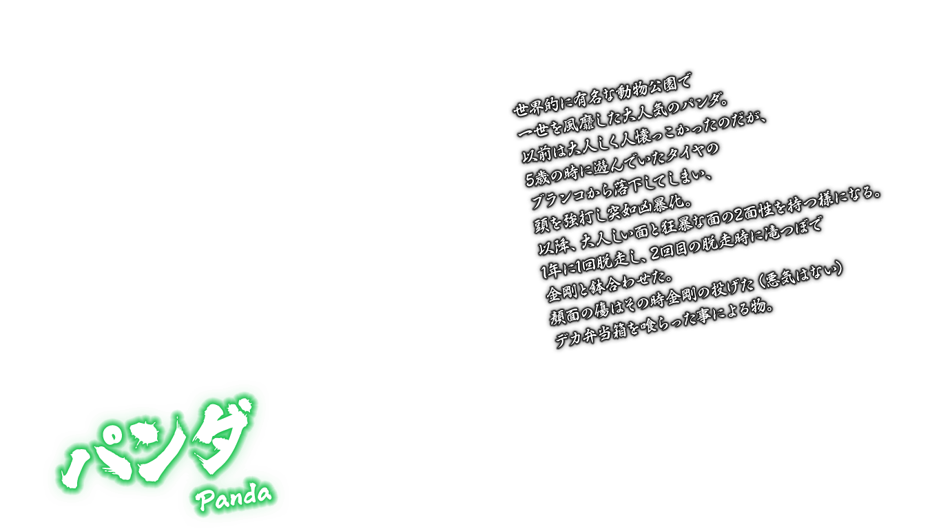 [パンダ Panda] 世界的に有名な動物公園で一世を風靡した大人気のパンダ。以前は大人しく人懐っこかったのだが、5歳の時に遊んでいたタイヤのブランコから落下してしまい、頭を強打し突如凶暴化。以降、大人しい面と狂暴な面の2面性を持つ様になる。1年に1回脱走し、2回目の脱走時に滝つぼで金剛と鉢合わせた。顔面の傷はその時金剛の投げた（悪気はない）デカ弁当箱を喰らった事による物。