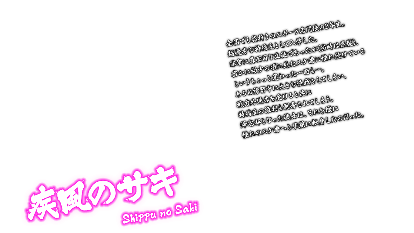 [疾風のサキ Shippu no Saki] 全国でも指折りのスポーツ名門校の2年生。超優秀な特待生として入学した。非常に真面目な生徒であったが(当時は黒髪)、密かに幼少の頃に見たスケ番に憧れ続けているというちょっと変わった一面も…。ある日練習中に大きな怪我をしてしまい、戦力外通告を受けると共に特待生の権利も剥奪されてしまう。帰宅部となった彼女は、それを機に憧れのスケ番へと華麗に転身したのだった。