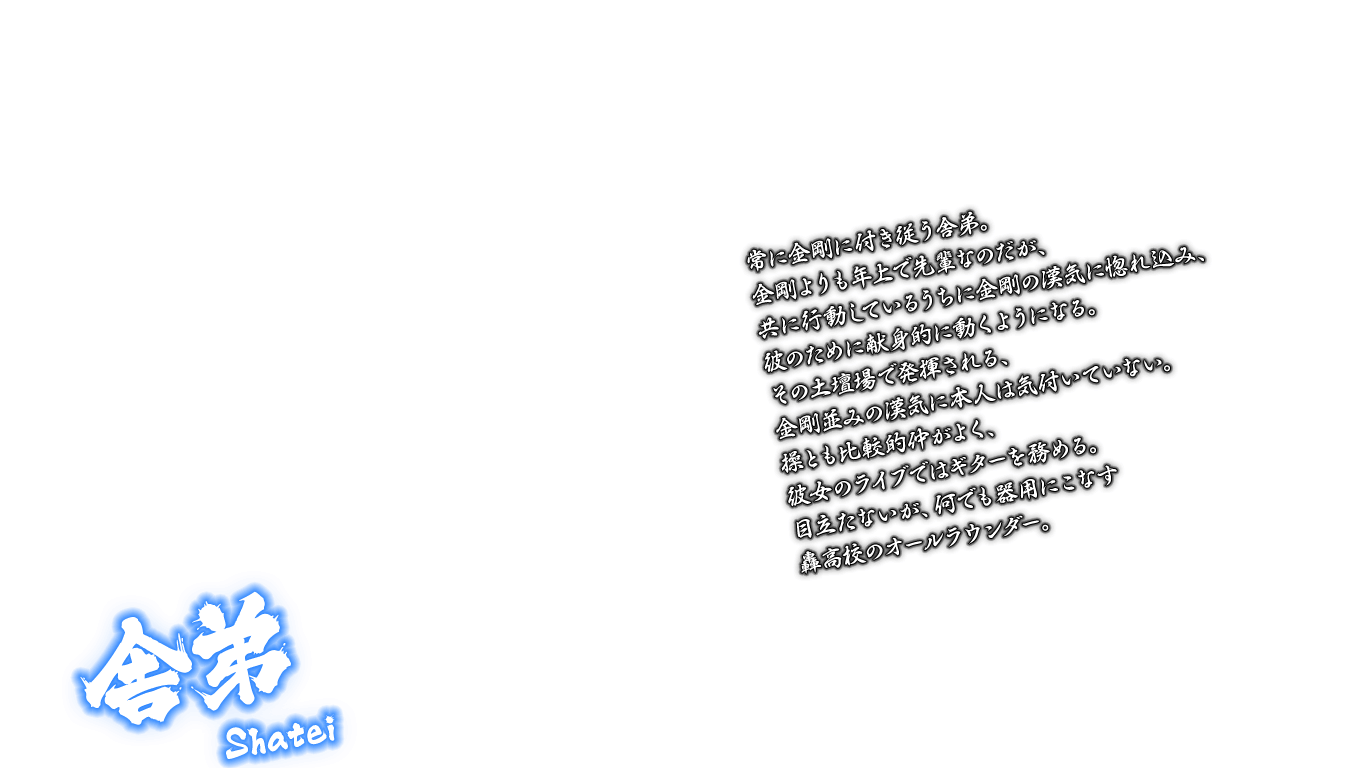 [舎弟 Shatei] 常に金剛に付き従う舎弟。金剛よりも年上で先輩なのだが、共に行動しているうちに金剛の漢気に惚れ込み、彼のために献身的に動くようになる。その土壇場で発揮される、金剛並みの漢気に本人は気付いていない。操とも比較的仲がよく、彼女のライブではギターを務める。目立たないが、何でも器用にこなす轟高校のオールラウンダー。