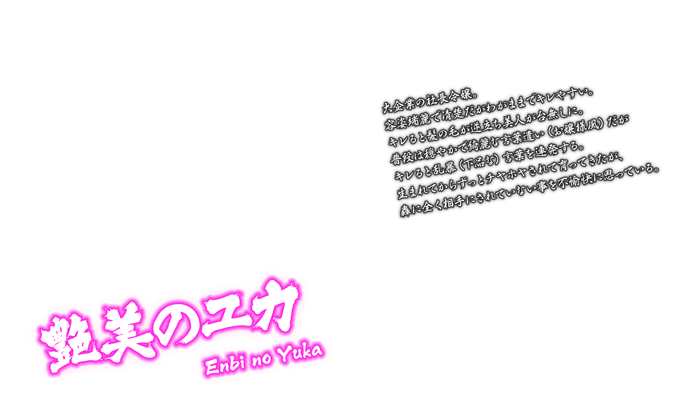 [艶美のユカ Enbi no Yuka] 大企業の社長令嬢。容姿端麗で清楚だがわがままでキレやすい。キレると髪の毛が逆立ち美人が台無しに。普段は穏やかで綺麗な言葉遣い（お嬢様風）だがキレると乱暴（下品な）言葉を連発する。生まれてからずっとチヤホヤされて育ってきたが、轟に全く相手にされていない事を不愉快に思っている。