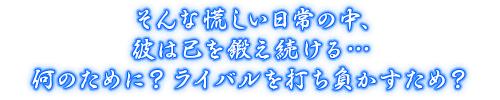 そんな慌しい日常の中、彼は己を鍛え続ける…何のために？ ライバルを打ち負かすため？