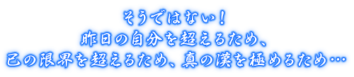 そうではない！昨日の自分を超えるため、己の限界を超えるため、真の漢を極めるため…