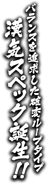 バランスを追求した確変ループタイプ 漢気スペック誕生！！