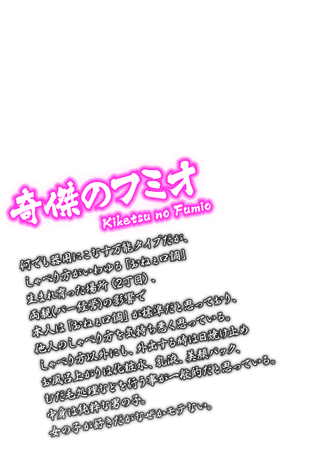[奇傑のフミオ Kiketsu no Fumio] 何でも器用にこなす万能タイプだが、しゃべり方がいわゆる「おねぇ口調」生まれ育った場所（2丁目）、両親(バー経営)の影響で本人は「おねぇ口調」が標準だと思っており、他人のしゃべり方を気持ち悪く思っている。しゃべり方以外にも、外出する時は日焼け止めお風呂上がりは化粧水、乳液、美顔パック、むだ毛処理などを行う事が一般的だと思っている。中身は純粋な男の子。女の子が好きだがなぜかモテない。