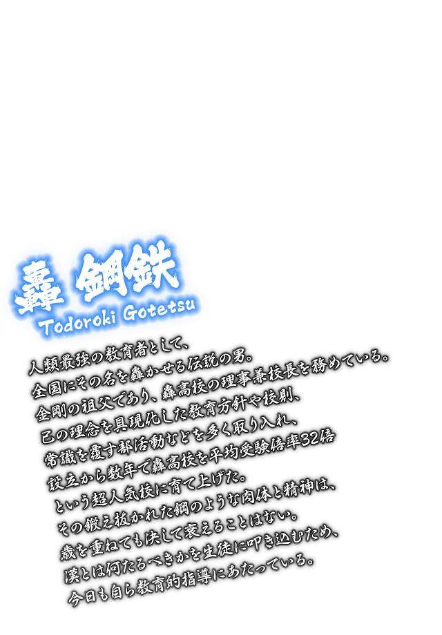 [轟 鋼鉄 Todoroki Gotetsu] 人類最強の教育者として、全国にその名を轟かせる伝説の男。金剛の祖父であり、轟高校の理事兼校長を務めている。己の理念を具現化した教育方針や校則、常識を覆す部活動などを多く取り入れ、設立から数年で轟高校を平均受験倍率32倍という超人気校に育て上げた。その鍛え抜かれた鋼のような肉体と精神は、歳を重ねても決して衰えることはない。漢とは何たるべきかを生徒に叩き込むため、今日も自ら教育的指導にあたっている。