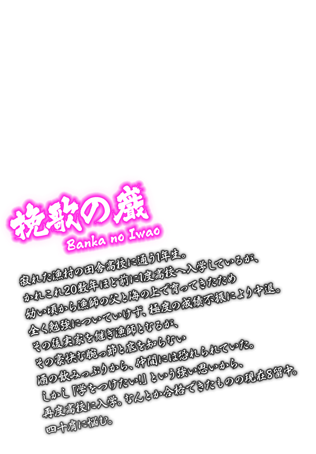 [挽歌の巌 Banka no Iwao] 寂れた漁村の田舎高校に通う1年生。かれこれ20数年ほど前に1度高校へ入学しているが、幼い頃から漁師の父と海の上で育ってきたため全く勉強についていけず、極度の成績不振により中退。その後実家を継ぎ漁師となるが、その豪快な腕っ節と底を知らない酒の飲みっぷりから、仲間には恐れられていた。しかし「学をつけたい!」という強い思いから、再度高校に入学。なんとか合格できたものの現在8留中。四十肩に悩む。