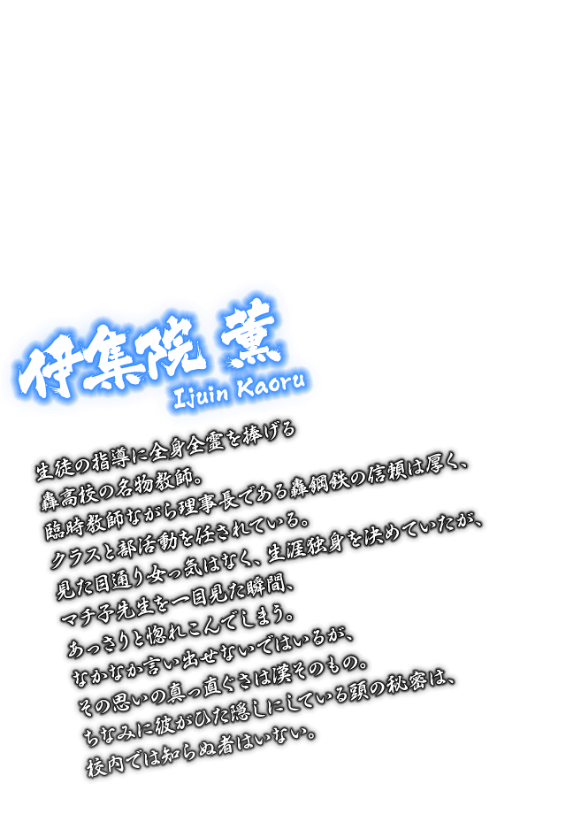 [伊集院 薫 Ijuin Kaoru] 生徒の指導に全身全霊を捧げる轟高校の名物教師。臨時教師ながら理事長である轟鋼鉄の信頼は厚く、クラスと部活動を任されている。見た目通り女っ気はなく、生涯独身を決めていたが、マチ子先生を一目見た瞬間、あっさりと惚れこんでしまう。なかなか言い出せないではいるが、その思いの真っ直ぐさは漢そのもの。ちなみに彼がひた隠しにしている頭の秘密は、校内では知らぬ者はいない。
