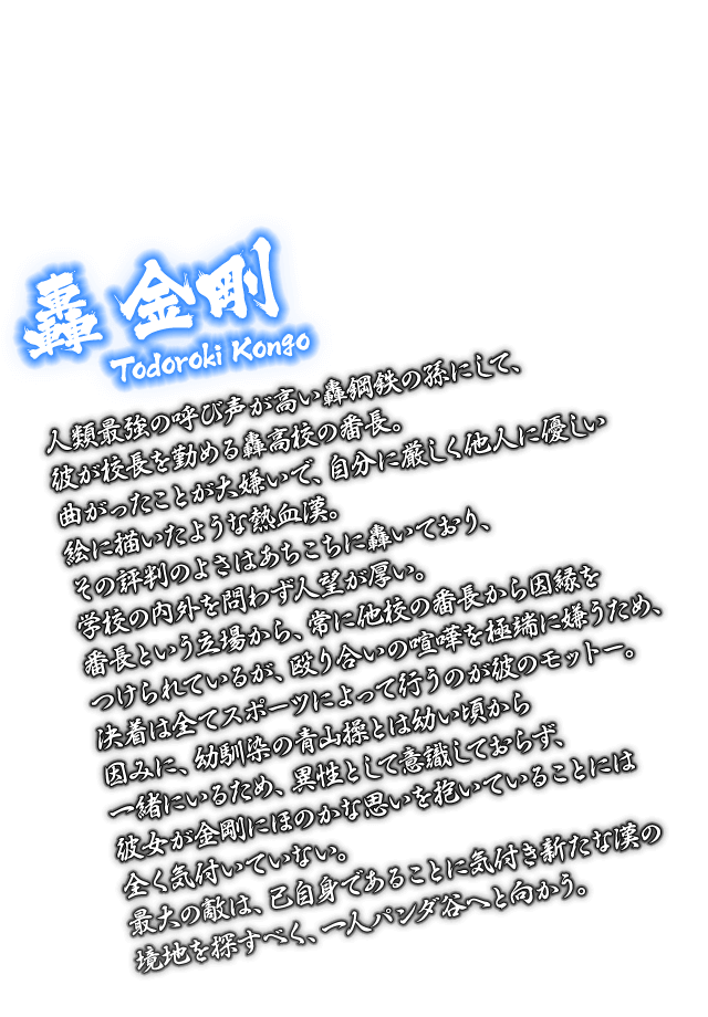 [轟 金剛 Todoroki Kongo] 人類最強の呼び声が高い轟鋼鉄の孫にして、彼が校長を勤める轟高校の番長。曲がったことが大嫌いで、自分に厳しく他人に優しい絵に描いたような熱血漢。その評判のよさはあちこちに轟いており、学校の内外を問わず人望が厚い。番長という立場から、常に他校の番長から因縁をつけられているが、殴り合いの喧嘩を極端に嫌うため、決着は全てスポーツによって行うのが彼のモットー。因みに、幼馴染の青山操とは幼い頃から一緒にいるため、異性として意識しておらず、彼女が金剛にほのかな思いを抱いていることには全く気付いていない。最大の敵は、己自身であることに気付き新たな漢の境地を探すべく、一人パンダ谷へと向かう。
