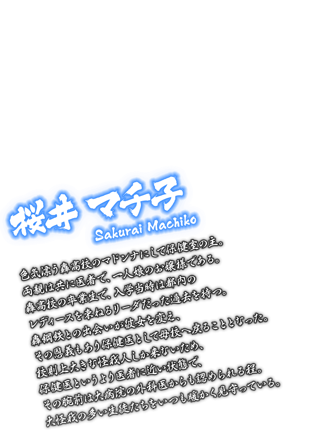[桜井 マチ子 Sakurai Machiko] 色気漂う轟高校のマドンナにして保健室の主。両親は共に医者で、一人娘のお嬢様である。轟高校の卒業生で、入学当時は都内のレディースを束ねるリーダだった過去を持つ。轟鋼鉄との出会いが彼女を変え、その恩義もあり保健医として母校へ戻ることとなった。校則上大きな怪我人しか来ないため、保健医というより医者に近い状態で、その腕前は大病院の外科医からも認められる程。大怪我の多い生徒たちをいつも暖かく見守っている。