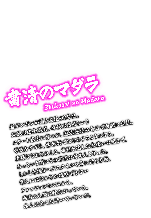 [粛清のマダラ Shukusei no Madara] 超ボンボンが通う高校の2年生。父親は国会議員、母親は医者というエリート家系に育つが、勉強勉強の毎日で両親に反抗。学校をサボり、繁華街でたむろするようになる。異様ななれなれしさ、常軌を逸した金使いの荒さで、あっという間にその界隈の有名人となった。しかし奇抜なヘアスタイルや鼻に付く言動、常人にはなかなか理解できないファッションセンスから、周囲の人間は煙たがっている。本人は全く気付いていないが。