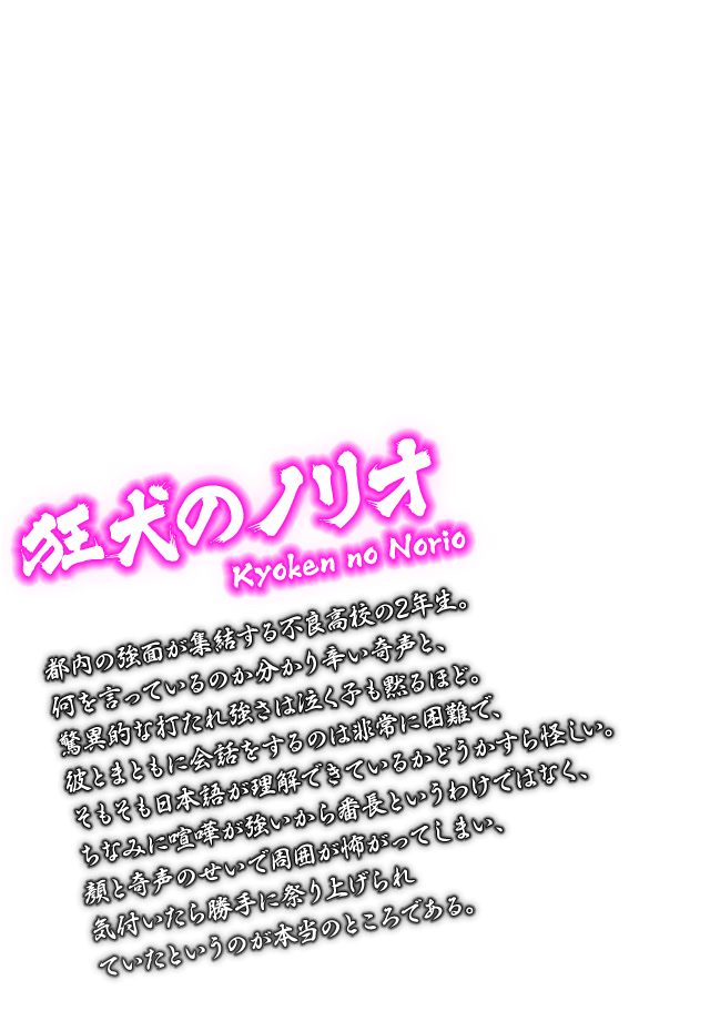 [狂犬のノリオ Kyoken no Norio] 都内の強面が集結する不良高校の2年生。何を言っているのか分かり辛い奇声と、驚異的な打たれ強さは泣く子も黙るほど。彼とまともに会話をするのは非常に困難で、そもそも日本語が理解できているかどうかすら怪しい。ちなみに喧嘩が強いから番長というわけではなく、顔と奇声のせいで周囲が怖がってしまい、気付いたら勝手に祭り上げられていたというのが本当のところである。