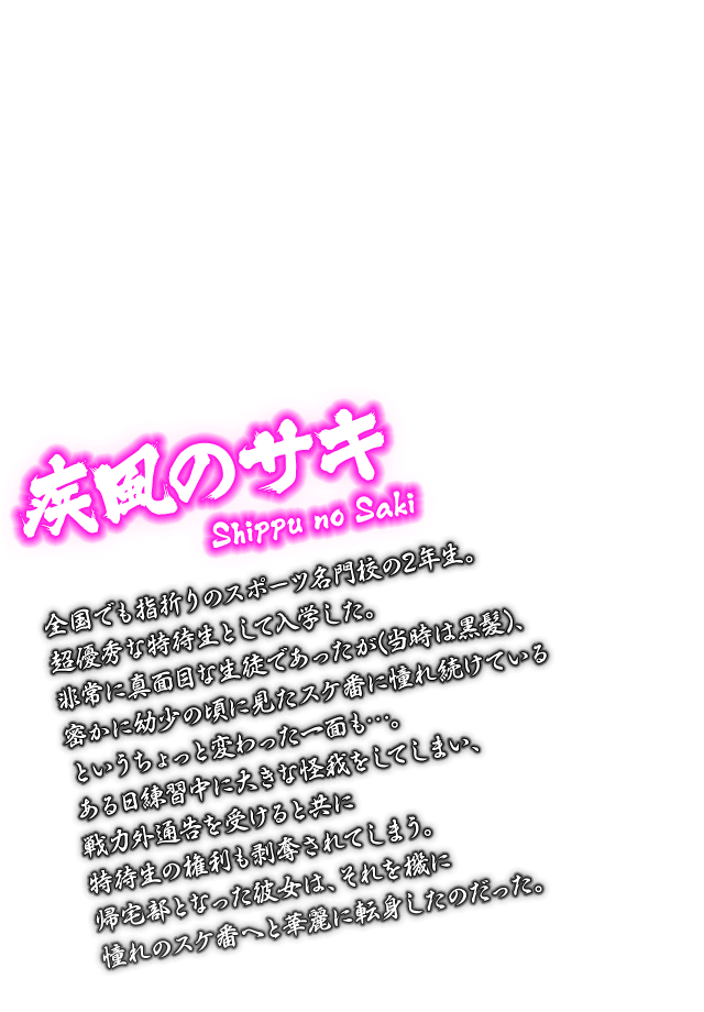 [疾風のサキ Shippu no Saki] 全国でも指折りのスポーツ名門校の2年生。超優秀な特待生として入学した。非常に真面目な生徒であったが(当時は黒髪)、密かに幼少の頃に見たスケ番に憧れ続けているというちょっと変わった一面も…。ある日練習中に大きな怪我をしてしまい、戦力外通告を受けると共に特待生の権利も剥奪されてしまう。帰宅部となった彼女は、それを機に憧れのスケ番へと華麗に転身したのだった。