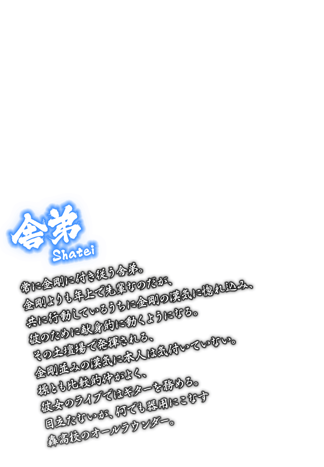 [舎弟 Shatei] 常に金剛に付き従う舎弟。金剛よりも年上で先輩なのだが、共に行動しているうちに金剛の漢気に惚れ込み、彼のために献身的に動くようになる。その土壇場で発揮される、金剛並みの漢気に本人は気付いていない。操とも比較的仲がよく、彼女のライブではギターを務める。目立たないが、何でも器用にこなす轟高校のオールラウンダー。