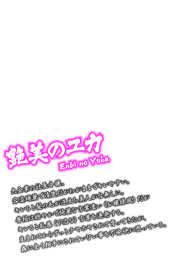 [艶美のユカ Enbi no Yuka] 大企業の社長令嬢。容姿端麗で清楚だがわがままでキレやすい。キレると髪の毛が逆立ち美人が台無しに。普段は穏やかで綺麗な言葉遣い（お嬢様風）だがキレると乱暴（下品な）言葉を連発する。生まれてからずっとチヤホヤされて育ってきたが、轟に全く相手にされていない事を不愉快に思っている。