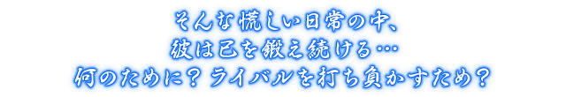 そんな慌しい日常の中、彼は己を鍛え続ける…何のために？ ライバルを打ち負かすため？