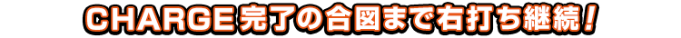 CHARGE完了の合図まで右打ち継続！