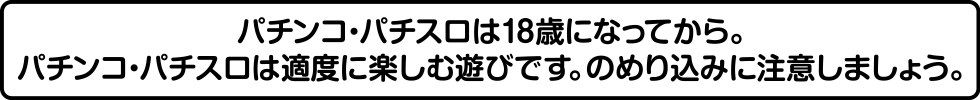 パチンコ・パチスロは18歳になってから。パチンコ・パチスロは適度に楽しむ遊びです。のめり込みに注意しましょう。