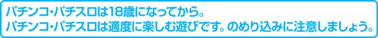 パチンコ・パチスロは18歳になってから。パチンコ・パチスロは適度に楽しむ遊びです。のめり込みに注意しましょう。