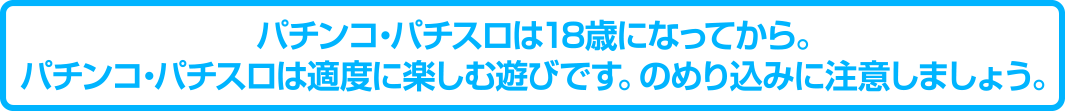 パチンコ・パチスロは18歳になってから。パチンコ・パチスロは適度に楽しむ遊びです。のめり込みに注意しましょう。