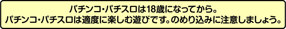 パチンコ・パチスロは18歳になってから。パチンコ・パチスロは適度に楽しむ遊びです。のめり込みに注意しましょう。
