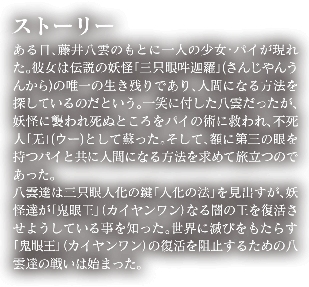 ある日、藤井八雲のもとに一人の少女・パイが現れた。彼女は伝説の妖怪「三只眼吽迦羅」の唯一の生き残りであり、人間になる方法を探しているのだという。一笑に付した八雲だったが、妖怪に襲われ死ぬところをパイの術に救われ、不死人「无」として蘇った。そして、額に第三の眼を持つパイと共に人間になる方法を求めて旅立つのであった。八雲達は三只眼人化の鍵「人化の法」を見出すが、妖怪達が「鬼眼王」なる闇の王を復活させようとしている事を知った。世界に滅びをもたらす「鬼眼王」の復活を阻止するための八雲の戦いは始まった。