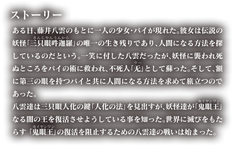 ある日、藤井八雲のもとに一人の少女・パイが現れた。彼女は伝説の妖怪「三只眼吽迦羅」の唯一の生き残りであり、人間になる方法を探しているのだという。一笑に付した八雲だったが、妖怪に襲われ死ぬところをパイの術に救われ、不死人「无」として蘇った。そして、額に第三の眼を持つパイと共に人間になる方法を求めて旅立つのであった。八雲達は三只眼人化の鍵「人化の法」を見出すが、妖怪達が「鬼眼王」なる闇の王を復活させようとしている事を知った。世界に滅びをもたらす「鬼眼王」の復活を阻止するための八雲の戦いは始まった。