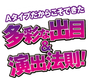 Aタイプだからこそできた多様な出目＆演出法則！