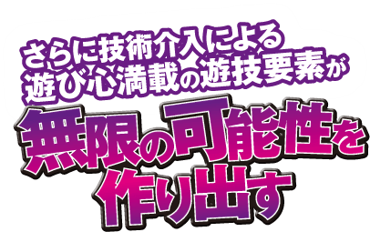 さらに技術介入による遊び心満載の遊技要素が無限の可能性を作り出す