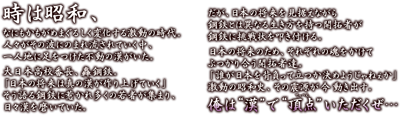 時は昭和、なにもかもがめまぐるしく変化する激動の時代。人々がその波にのまれ流されていく中、一人地に足をつけた不動の漢がいた。 大日本高校番長、轟鋼鉄。「日本の将来は真の漢が作り上げていく」そう語る鋼鉄に惹かれ多くの若者が集まり、日々漢を磨いていた。 だが、日本の将来を見据えながら鋼鉄とは異なる生き方を持つ開拓者が鋼鉄に挑戦状を叩き付ける。 日本の将来のため、それぞれの魂をかけてぶつかり合う開拓者達。「誰が日本を背負って立つか決めようじゃねぇか」激動の昭和史、その震源が 今 動き出す。 俺は漢で頂点（てっぺん）いただくぜ