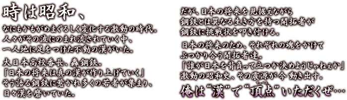 時は昭和、なにもかもがめまぐるしく変化する激動の時代。人々がその波にのまれ流されていく中、一人地に足をつけた不動の漢がいた。 大日本高校番長、轟鋼鉄。「日本の将来は真の漢が作り上げていく」そう語る鋼鉄に惹かれ多くの若者が集まり、日々漢を磨いていた。 だが、日本の将来を見据えながら鋼鉄とは異なる生き方を持つ開拓者が鋼鉄に挑戦状を叩き付ける。 日本の将来のため、それぞれの魂をかけてぶつかり合う開拓者達。「誰が日本を背負って立つか決めようじゃねぇか」激動の昭和史、その震源が 今 動き出す。 俺は漢で頂点（てっぺん）いただくぜ