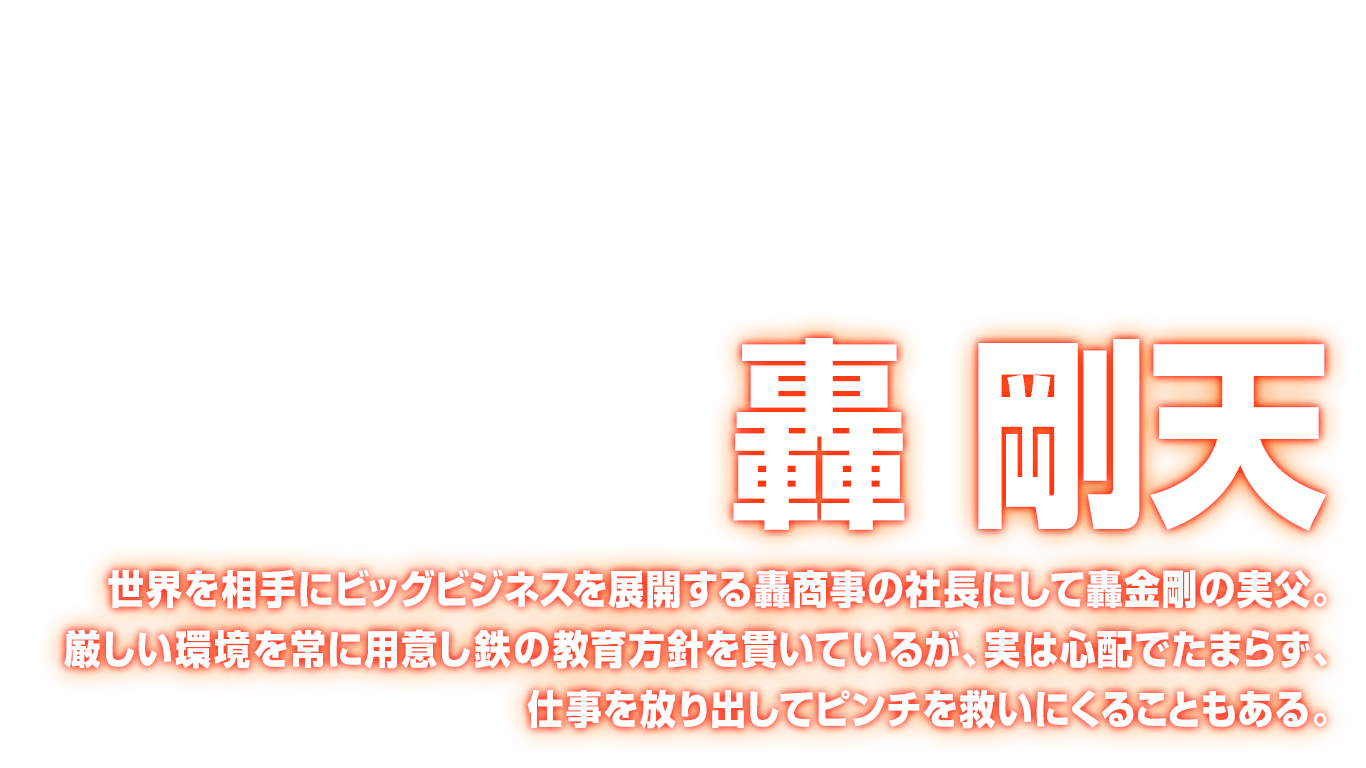 [轟 剛天] 世界を相手にビッグビジネスを展開する轟商事の社長にして轟金剛の実父。厳しい環境を常に用意し鉄の教育方針を貫いているが、実は心配でたまらず、仕事を放り出してピンチを救いにくることもある。