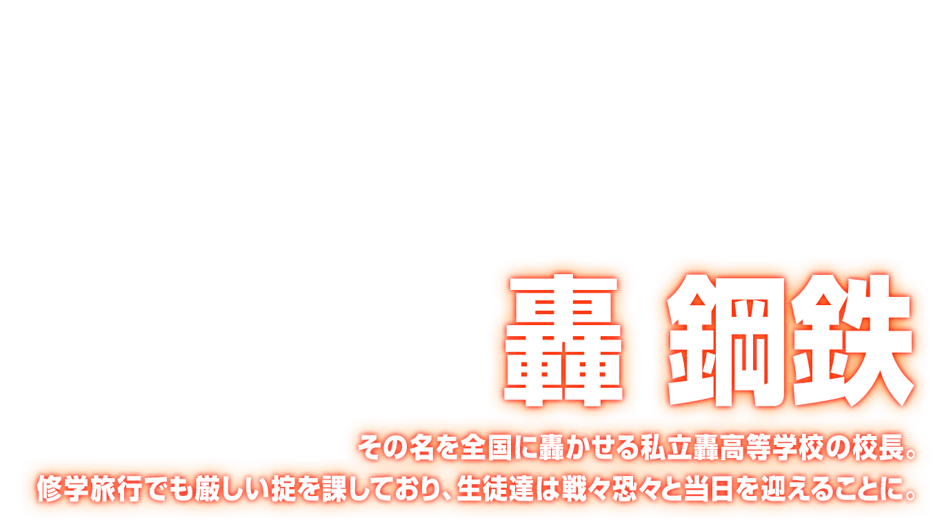 [轟 鋼鉄] その名を全国に轟かせる私立轟高等学校の校長。修学旅行でも厳しい掟を課しており、生徒達は戦々恐々と当日を迎えることに。