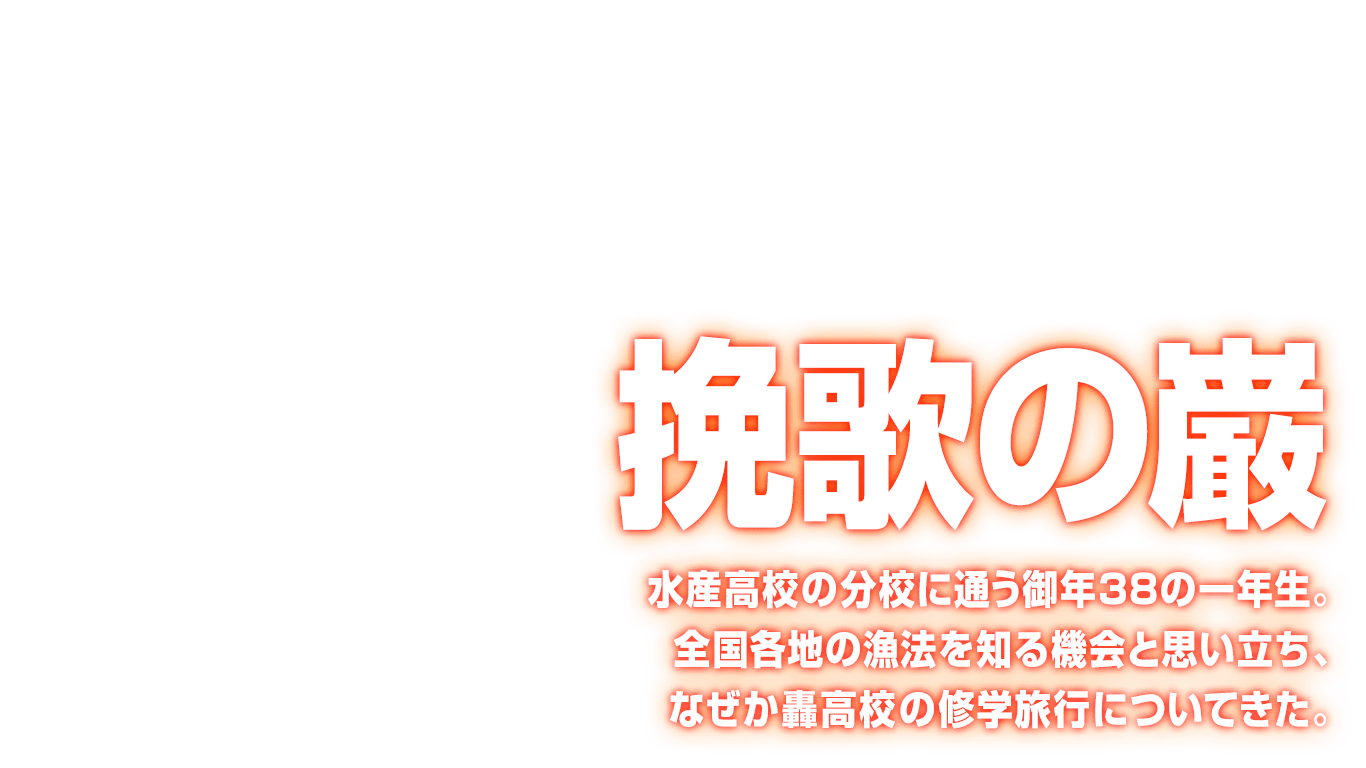 [挽歌の巌] 水産高校の分校に通う御年38の一年生。全国各地の漁法を知る機会と思い立ち、なぜか轟高校の修学旅行についてきた。