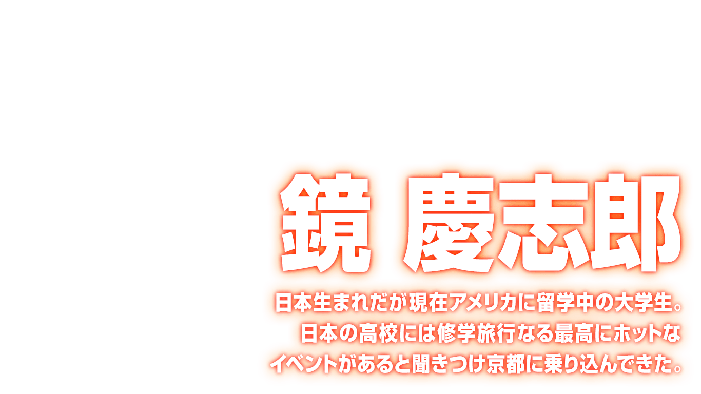 [鏡 慶志郎] 日本生まれだが現在アメリカに留学中の大学生。日本の高校には修学旅行なる最高にホットなイベントがあると聞きつけ京都に乗り込んできた。