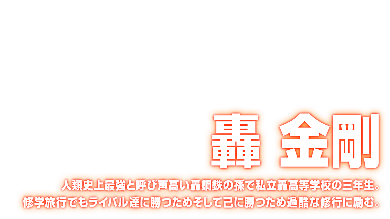 [轟 金剛] 人類史上最強と呼び声高い轟鋼鉄の孫で私立轟高等学校の三年生。修学旅行でもライバル達に勝つためそして己に勝つため過酷な修行に励む。