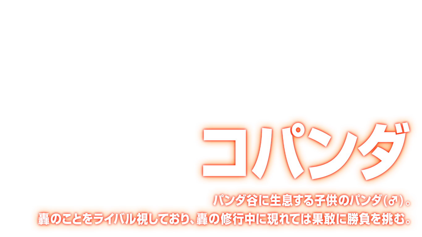 [コパンダ] パンダ谷に生息する子供のパンダ(♂)。轟のことをライバル視しており、轟の修行中に現れては果敢に勝負を挑む。