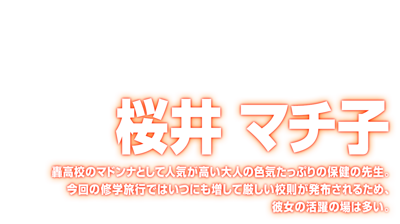 [桜井 マチ子] 轟高校のマドンナとして人気が高い大人の色気たっぷりの保健の先生。今回の修学旅行ではいつにも増して厳しい校則が発布されるため、彼女の活躍の場は多い。