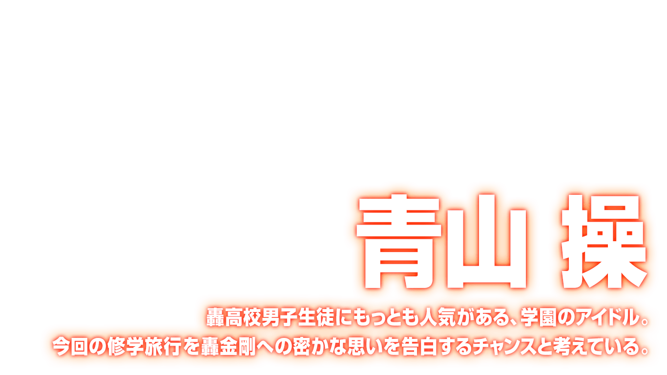 [青山 操] 轟高校男子生徒にもっとも人気がある、学園のアイドル。今回の修学旅行を轟金剛への密かな思いを告白するチャンスと考えている。