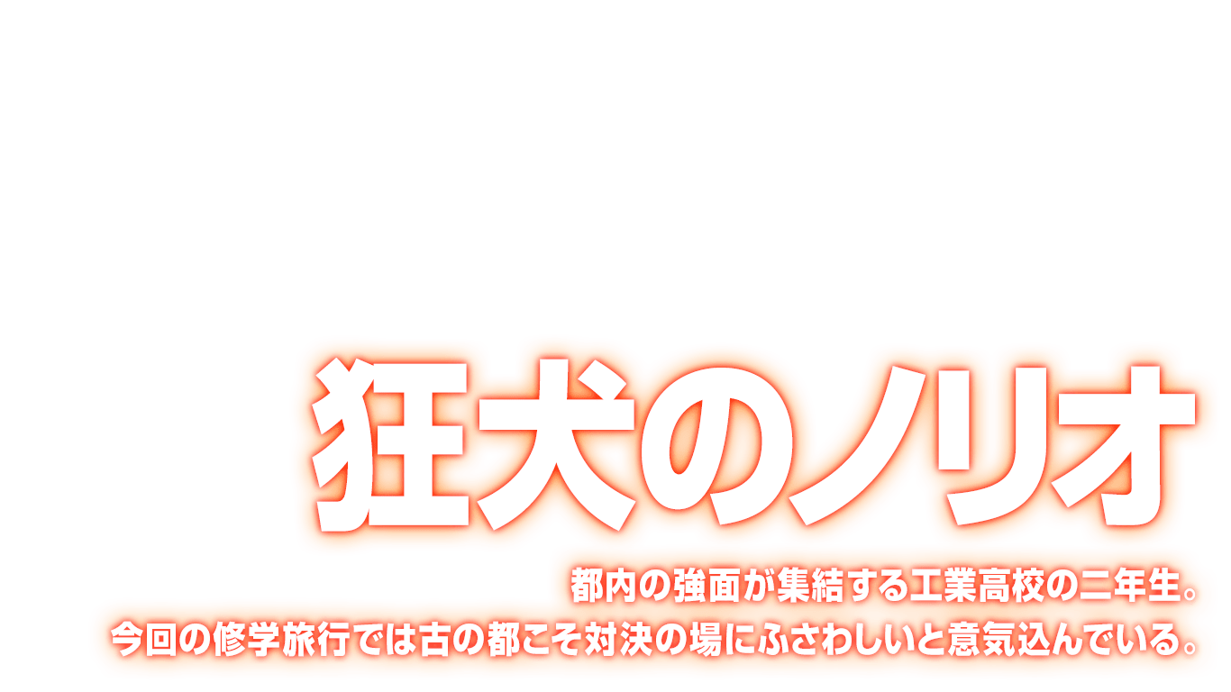 [狂犬のノリオ] 都内の強面が集結する工業高校の二年生。今回の修学旅行では古の都こそ対決の場にふさわしいと意気込んでいる。